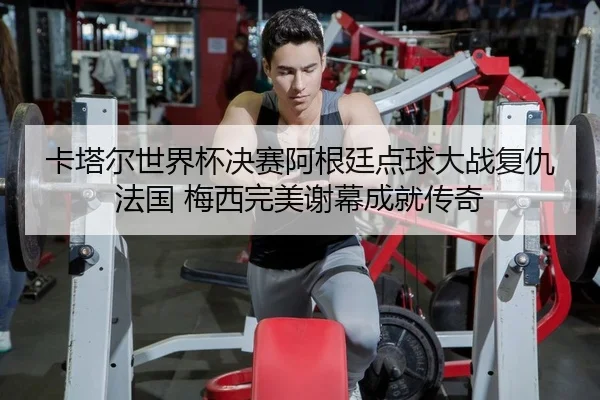 卡塔尔世界杯决赛阿根廷点球大战复仇法国 梅西完美谢幕成就传奇